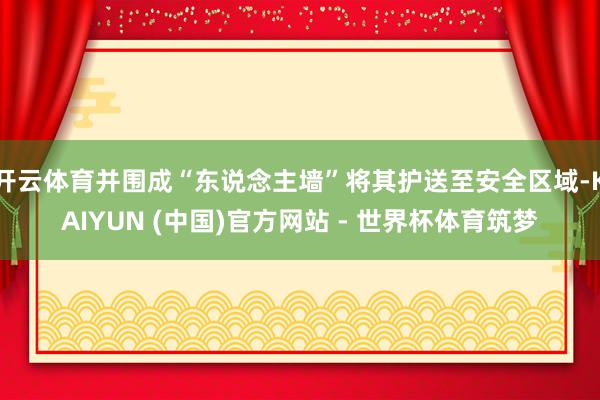 开云体育并围成“东说念主墙”将其护送至安全区域-KAIYUN (中国)官方网站 - 世界杯体育筑梦