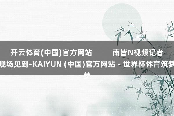 开云体育(中国)官方网站          南皆N视频记者现场见到-KAIYUN (中国)官方网站 - 世界杯体育筑梦