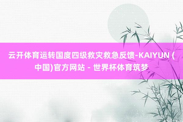 云开体育运转国度四级救灾救急反馈-KAIYUN (中国)官方网站 - 世界杯体育筑梦