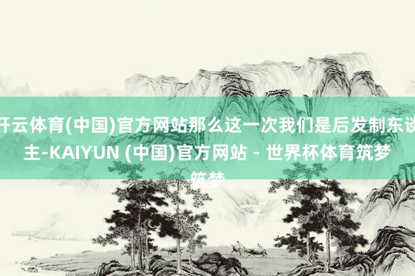 开云体育(中国)官方网站那么这一次我们是后发制东谈主-KAIYUN (中国)官方网站 - 世界杯体育筑梦