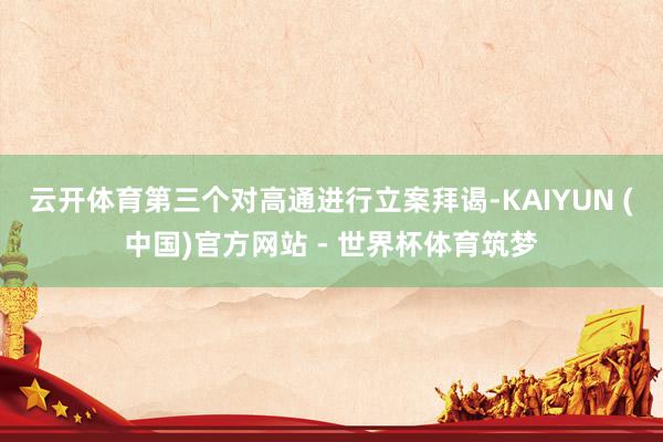 云开体育第三个对高通进行立案拜谒-KAIYUN (中国)官方网站 - 世界杯体育筑梦