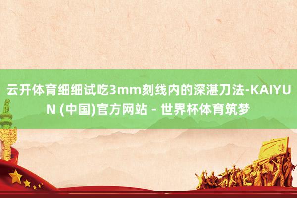 云开体育细细试吃3mm刻线内的深湛刀法-KAIYUN (中国)官方网站 - 世界杯体育筑梦
