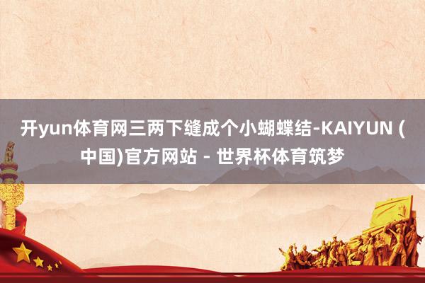 开yun体育网三两下缝成个小蝴蝶结-KAIYUN (中国)官方网站 - 世界杯体育筑梦
