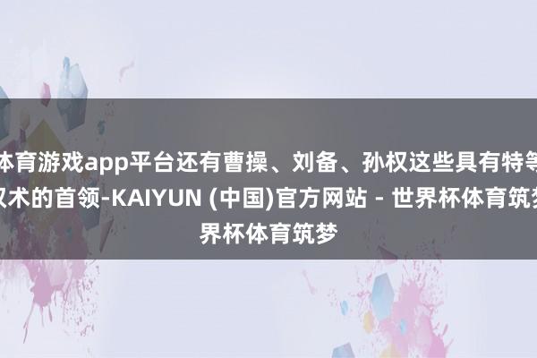体育游戏app平台还有曹操、刘备、孙权这些具有特等权术的首领-KAIYUN (中国)官方网站 - 世界杯体育筑梦