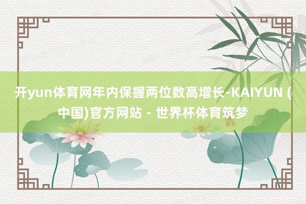 开yun体育网年内保握两位数高增长-KAIYUN (中国)官方网站 - 世界杯体育筑梦