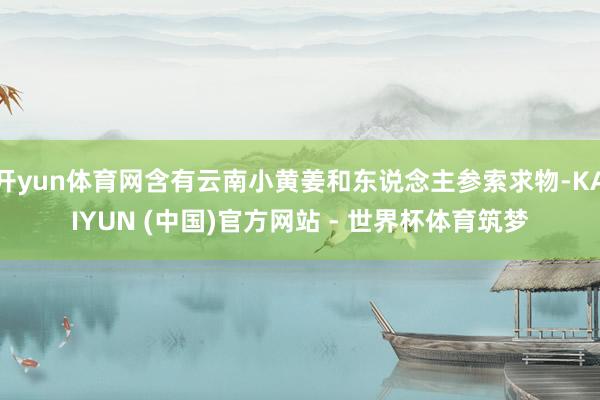 开yun体育网含有云南小黄姜和东说念主参索求物-KAIYUN (中国)官方网站 - 世界杯体育筑梦