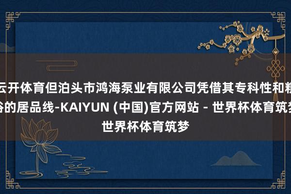 云开体育但泊头市鸿海泵业有限公司凭借其专科性和粗俗的居品线-KAIYUN (中国)官方网站 - 世界杯体育筑梦