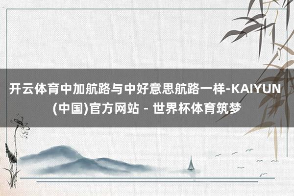 开云体育中加航路与中好意思航路一样-KAIYUN (中国)官方网站 - 世界杯体育筑梦