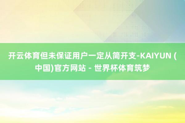 开云体育但未保证用户一定从简开支-KAIYUN (中国)官方网站 - 世界杯体育筑梦