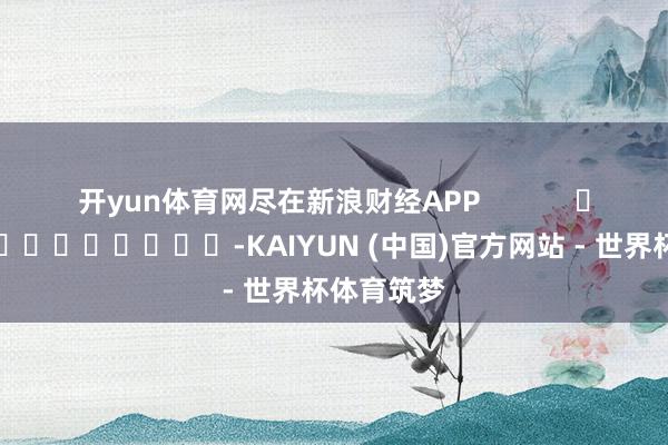 开yun体育网尽在新浪财经APP            													-KAIYUN (中国)官方网站 - 世界杯体育筑梦
