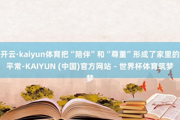 开云·kaiyun体育把“陪伴”和“尊重”形成了家里的平常-KAIYUN (中国)官方网站 - 世界杯体育筑梦