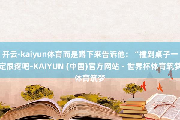 开云·kaiyun体育而是蹲下来告诉他：“撞到桌子一定很疼吧-KAIYUN (中国)官方网站 - 世界杯体育筑梦