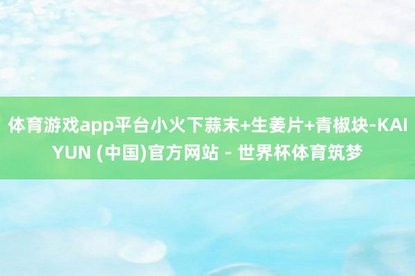 体育游戏app平台小火下蒜末+生姜片+青椒块-KAIYUN (中国)官方网站 - 世界杯体育筑梦