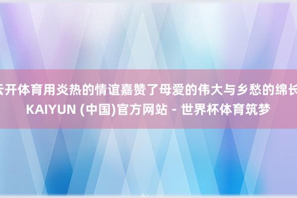 云开体育用炎热的情谊嘉赞了母爱的伟大与乡愁的绵长-KAIYUN (中国)官方网站 - 世界杯体育筑梦