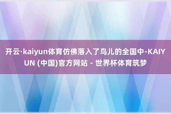 开云·kaiyun体育仿佛落入了鸟儿的全国中-KAIYUN (中国)官方网站 - 世界杯体育筑梦