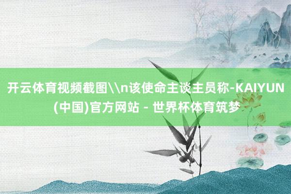 开云体育视频截图\n该使命主谈主员称-KAIYUN (中国)官方网站 - 世界杯体育筑梦