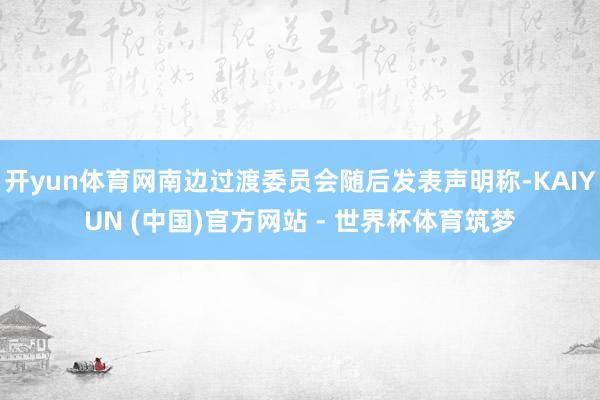 开yun体育网南边过渡委员会随后发表声明称-KAIYUN (中国)官方网站 - 世界杯体育筑梦