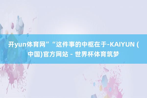 开yun体育网”　　“这件事的中枢在于-KAIYUN (中国)官方网站 - 世界杯体育筑梦